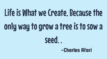 Life is What we Create, Because the only way to grow a tree is to sow a seed..