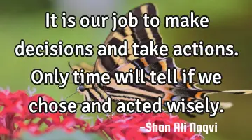 It is our job to make decisions and take actions. Only time will tell if we chose and acted