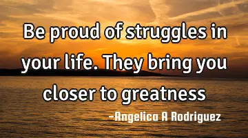 Be proud of struggles in your life. They bring you closer to