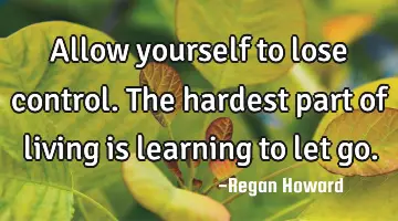 Allow yourself to lose control. The hardest part of living is learning to let