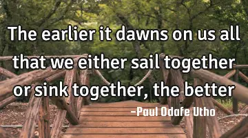 The earlier it dawns on us all that we either sail together or sink together, the