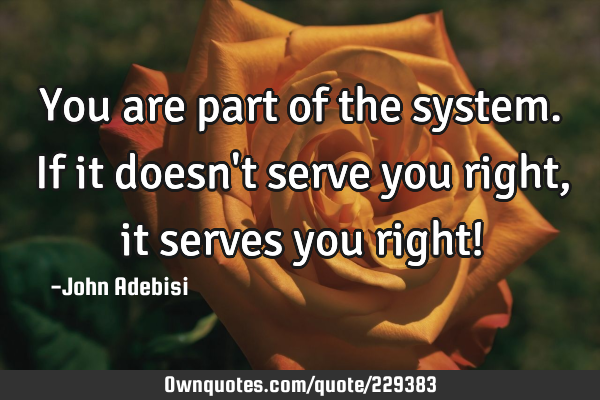 You are part of the system. If it doesn
