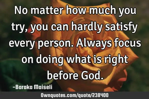 No matter how much you try, you can hardly satisfy every person. Always focus on doing what is