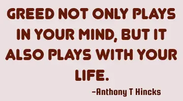 Greed not only plays in your mind, but it also plays with your life.