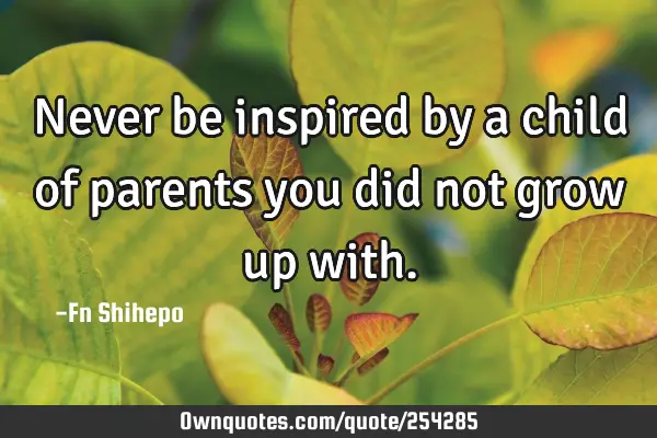 Never be inspired by a child of parents you did not grow up