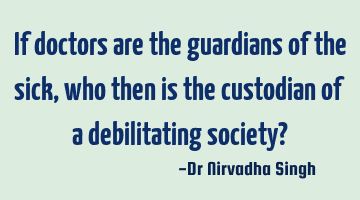 If doctors are the guardians of the sick, who then is the custodian of a debilitating society?