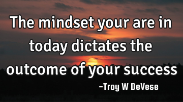 The mindset your are in today dictates the outcome of your success