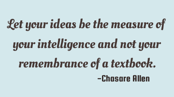 Let your ideas be the measure of your intelligence and not your remembrance of a textbook.