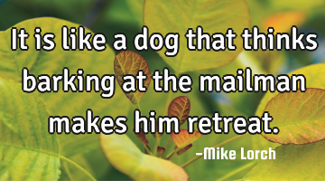 It is like a dog that thinks barking at the mailman makes him retreat.