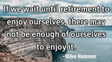 If we wait until retirement to enjoy ourselves, there may not be enough of ourselves to enjoy