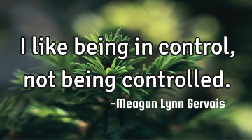 I like being in control, not being controlled.
