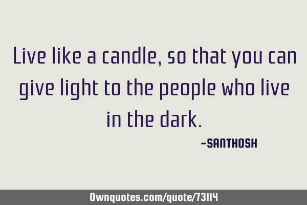 Live like a candle, so that you can give light to the people who live in the