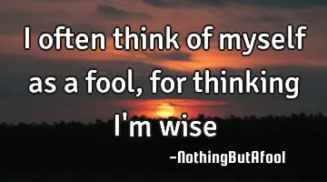 I often think of myself as a fool, for thinking I