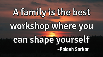 a family is the best workshop where you can shape yourself