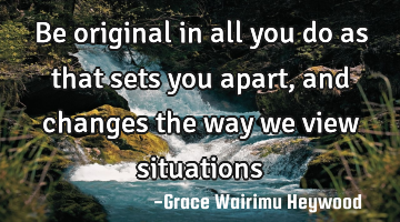 Be original in all you do as that sets you apart, and changes the way we view situations
