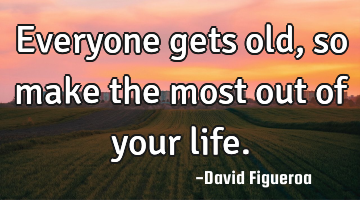 Everyone gets old, so make the most out of your life.