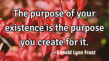 The purpose of your existence is the purpose you create for it.