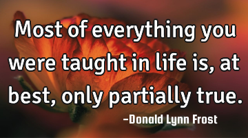 Most of everything you were taught in life is, at best, only partially true.