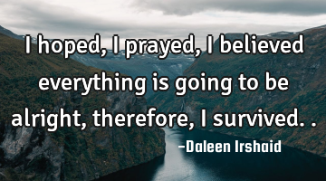 I hoped, I prayed, I believed everything is going to be alright, therefore, I survived..