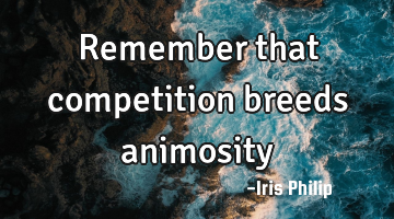Remember that competition breeds animosity