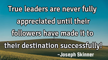 True leaders are never fully appreciated until their followers have made it to their destination