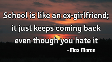 School is like an ex-girlfriend; it just keeps coming back even though you hate it