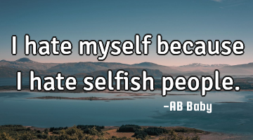 I hate myself because I hate selfish people.