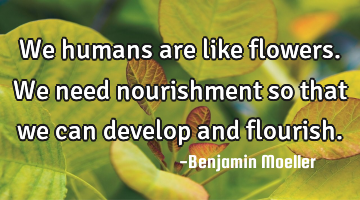 We humans are like flowers. We need nourishment so that we can develop and flourish.