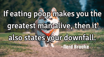 If eating poop makes you the greatest man alive, then it also states your downfall.