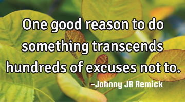 One good reason to do something transcends hundreds of excuses not to.