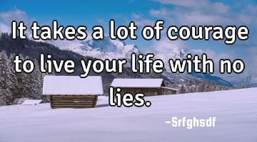 It takes a lot of courage to live your life with no lies.