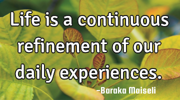 Life is a continuous refinement of our daily experiences.