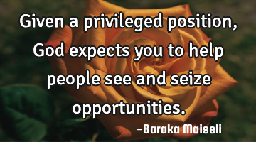 Given a privileged position, God expects you to help people see and seize opportunities.