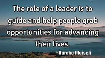 The role of a leader is to guide and help people grab opportunities for advancing their lives.