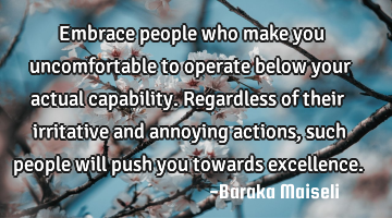 Embrace people who make you uncomfortable to operate below your actual capability. Regardless of