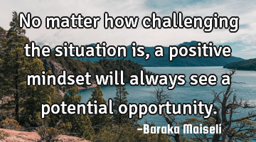 No matter how challenging the situation is, a positive mindset will always see a potential