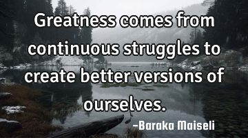 Greatness comes from continuous struggles to create better versions of ourselves.