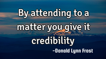By attending to a matter you give it credibility