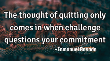 The thought of quitting only comes in when challenge questions your commitment