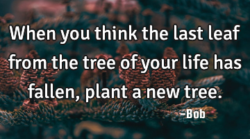 When you think the last leaf from the tree of your life has fallen, plant a new tree.