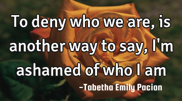 to deny who we are, is another way to say, I