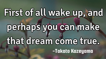 first of all wake up, and perhaps you can make that dream come true.