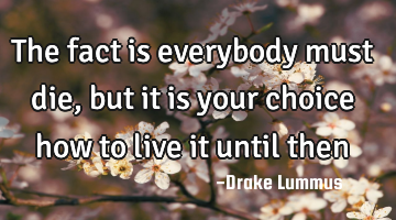 the fact is everybody must die, but it is your choice how to live it until then