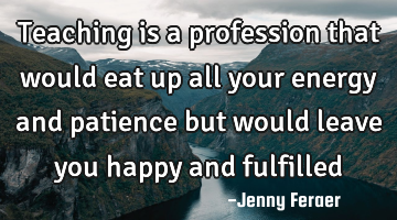 Teaching is a profession that would eat up all your energy and patience but would leave you happy