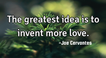 The greatest idea is to invent more love.