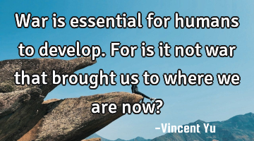 War is essential for humans to develop. For is it not war that brought us to where we are now?