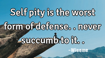 Self pity is the worst form of defense.. never succumb to it..