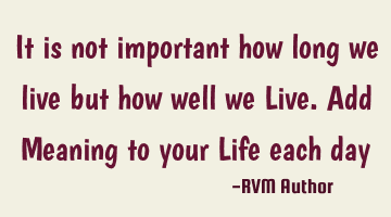 It is not important how long we live but how well we Live. Add Meaning to your Life each day