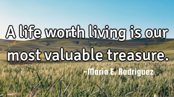 A life worth living is our most valuable treasure.