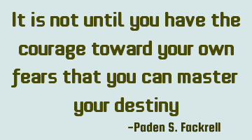 It is not until you have the courage toward your own fears that you can master your destiny